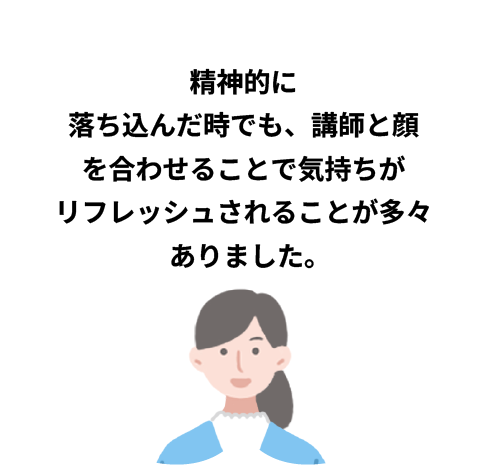 精神的に落ち込んだ時でも、講師と顔を合わせることで気持ちがリフレッシュされることが多々ありました。