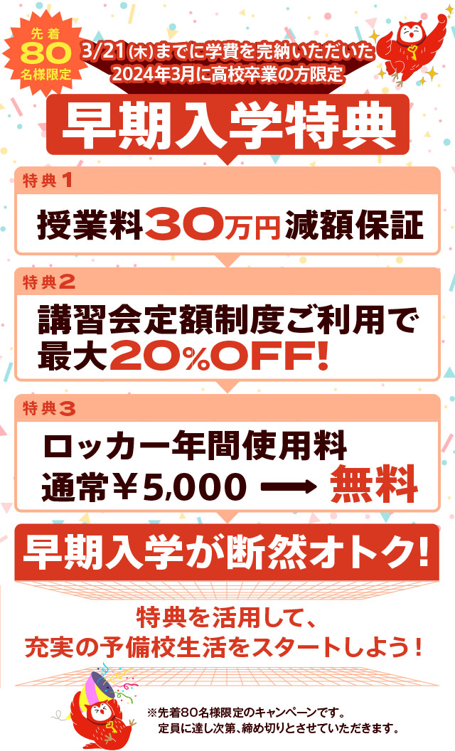 3/21（木）までに学費を完納いただいた
2024年3月に高校卒業の方限定 早期入学特典
授業料30万円減額保証
講習会定額制度ご利用で最大20%OFF!
ロッカー年間使用料通常￥5,000無料