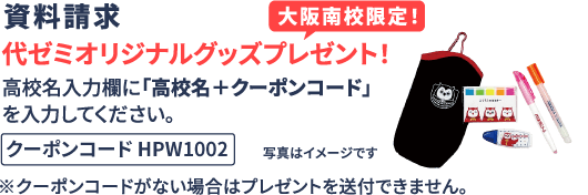 資料請求 大阪南校限定！代ゼミオリジナルグッズプレゼント！ 高校名入力欄に「高校名＋クーポンコード」を入力してください。 クーポンコード HPW1002 ※クーポンコードがない場合はプレゼントを送付できません。