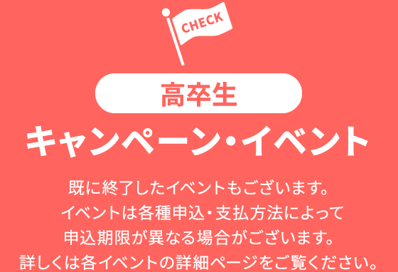 高卒生 キャンペーン・イベント 既に終了したイベントもございます。イベントは各種申込・支払方法によって申込期限が異なる場合がございます。詳しくは各イベントの詳細ページをご覧ください。