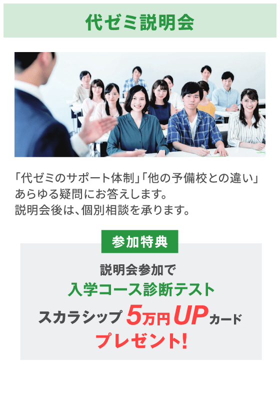代ゼミ説明会 「代ゼミのサポート体制」「他の予備校との違い」あらゆる疑問にお答えします。説明会後は、個別相談を承ります。 参加特典 説明会参加で入学コース診断テストスカラシップ5万円UPカードプレゼント!
