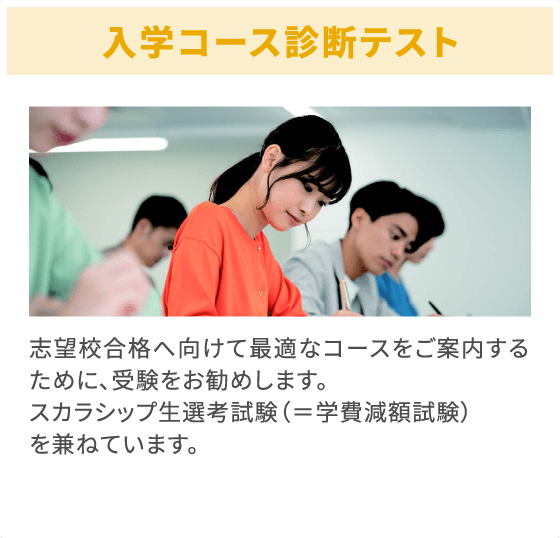 入学コース診断テスト 志望校合格へ向けて最適なコースをご案内するために、受験をお勧めします。スカラシップ生選考試験（＝学費減額試験）を兼ねています。