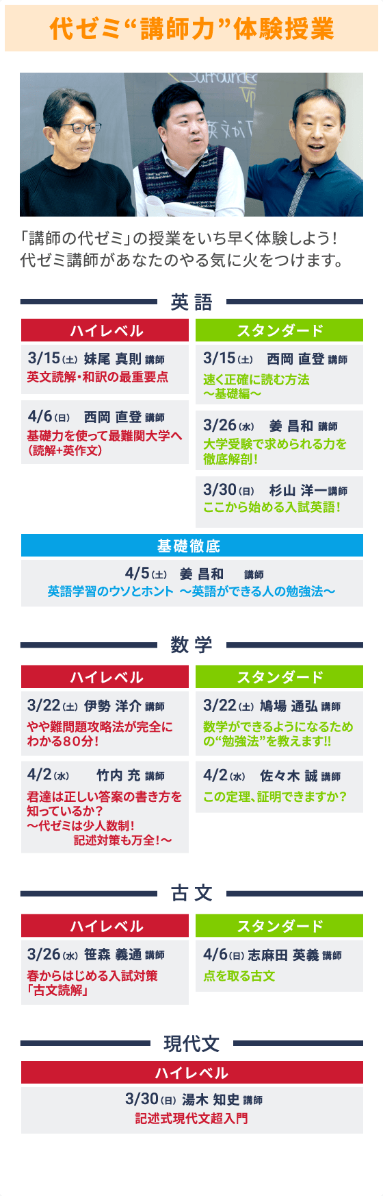 代ゼミ“講師力”体験授業 「講師の代ゼミ」の授業をいち早く体験しよう！代ゼミ講師があなたのやる気に火をつけます。 英語 ハイレベル 3/15（土） 妹尾 真則 講師 英文読解・和訳の最重要点 4/6（日）西岡 直登 講師 基礎力を使って最難関大学へ（読解+英作文） スタンダード 3/15（土） 西岡 直登 講師 速く正確に読む方法～基礎編～ 3/26（水） 姜 昌和 講師 大学受験で求められる力を徹底解剖！ 3/30（日） 杉山 洋一 講師 ここから始める入試英語！ 基礎徹底 4/5（土） 姜 昌和 講師 英語学習のウソとホント～英語ができる人の勉強法～ 数学 ハイレベル 3/22（土） 伊勢 洋介 講師 やや難問題攻略法が完全にわかる80分！ 4/2（水） 竹内 充 講師 君達は正しい答案の書き方を知っているか？～代ゼミは少人数制！記述対策も万全！～ スタンダード 3/22（土） 鳩場 通弘 講師 数学ができるようになるための“勉強法”を教えます‼ 4/2（水） 佐々木 誠 講師 この定理、証明できますか？ 古文 ハイレベル 3/26（水） 笹森 義通 講師 春からはじめる入試対策「古文読解」 スタンダード 4/6（日） 志麻田 英義 講師 点を取る古文 現代文 ハイレベル 3/30（日） 湯木 知史 講師 記述式現代文超入門