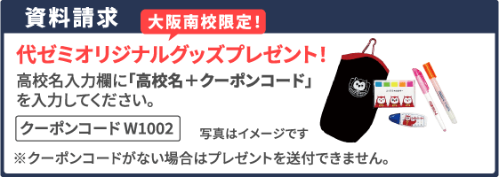 資料請求 大阪南校限定！ 代ゼミオリジナルグッズプレゼント！ 高校名入力欄に「高校名＋クーポンコード」を入力してください。 クーポンコード W1002  ※クーポンコードがない場合はプレゼントを送付できません。