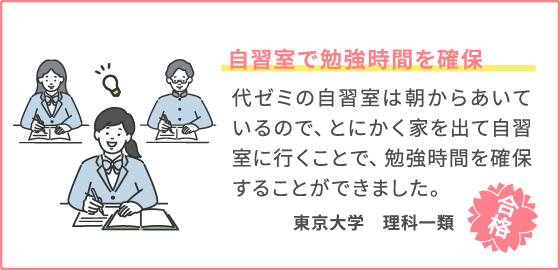 自習室で勉強時間を確保 代ゼミの自習室は朝からあいているので、とにかく家を出て自習室に行くことで、勉強時間を確保することができました。 東京大学　理科一類