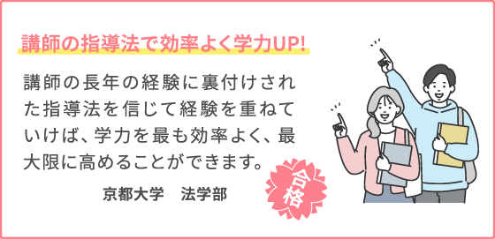 講師の指導法で効率よく学力UP! 講師の長年の経験に裏付けされた指導法を信じて経験を重ねていけば、学力を最も効率よく、最大限に高めることができます。 京都大学　法学部