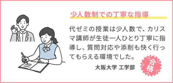 少人数制での丁寧な指導 代ゼミの授業は少人数で、カリスマ講師が生徒一人ひとり丁寧に指導し、質問対応や添削も快く行ってもらえる環境でした。 大阪大学　工学部
