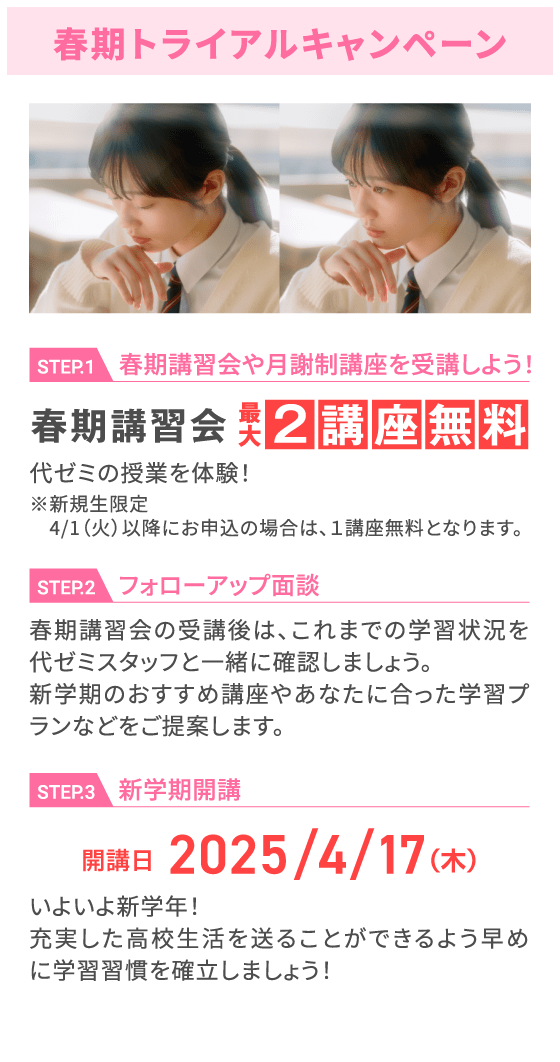 春期トライアルキャンペーン STEP.1 春期講習会や月謝制講座を受講しよう！ 春期講習会最⼤2講座無料 代ゼミの授業を体験！ ※新規生限定 4/1（火）以降にお申込の場合は、1講座無料となります。 STEP.2 フォローアップ面談 春期講習会の受講後は、これまでの学習状況を代ゼミスタッフと一緒に確認しましょう。新学期のおすすめ講座やあなたに合った学習プランなどをご提案します。 STEP.3 新学期開講 開講日2025/4/17（木） いよいよ新学年！充実した高校生活を送ることができるよう早めに学習習慣を確立しましょう！