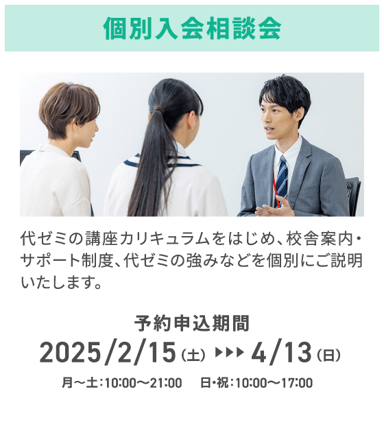 個別入会相談会 代ゼミの講座カリキュラムをはじめ、校舎案内・サポート制度、代ゼミの強みなどを個別にご説明いたします。 予約申込期間2025/2/15（土）～4/13（日） 月～土：10：00～21：00 日・祝：10：00～17：00