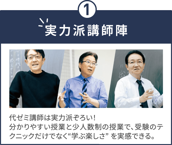 実力派講師陣 代ゼミ講師は実力派ぞろい！分かりやすい授業と少人数制の授業で、受験のテクニックだけでなく“学ぶ楽しさ” を実感できる。
