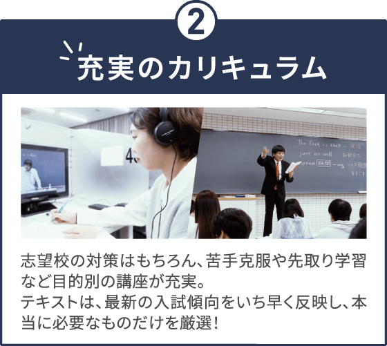 充実のカリキュラム 志望校の対策はもちろん、苦手克服や先取り学習など目的別の講座が充実。テキストは、最新の入試傾向をいち早く反映し、本当に必要なものだけを厳選！