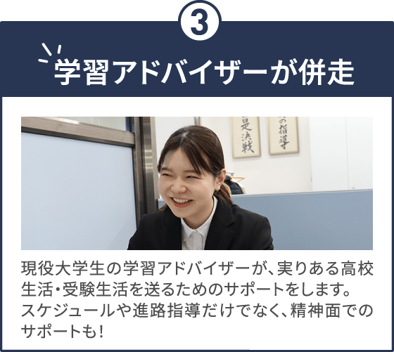 学習アドバイザーが併走 現役大学生の学習アドバイザーが、実りある高校生活・受験生活を送るためのサポートをします。スケジュールや進路指導だけでなく、精神面でのサポートも！