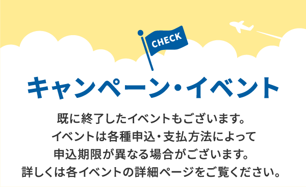 キャンペーン・イベント 既に終了したイベントもございます。イベントは各種申込・支払方法によって申込期限が異なる場合がございます。詳しくは各イベントの詳細ページをご覧ください。