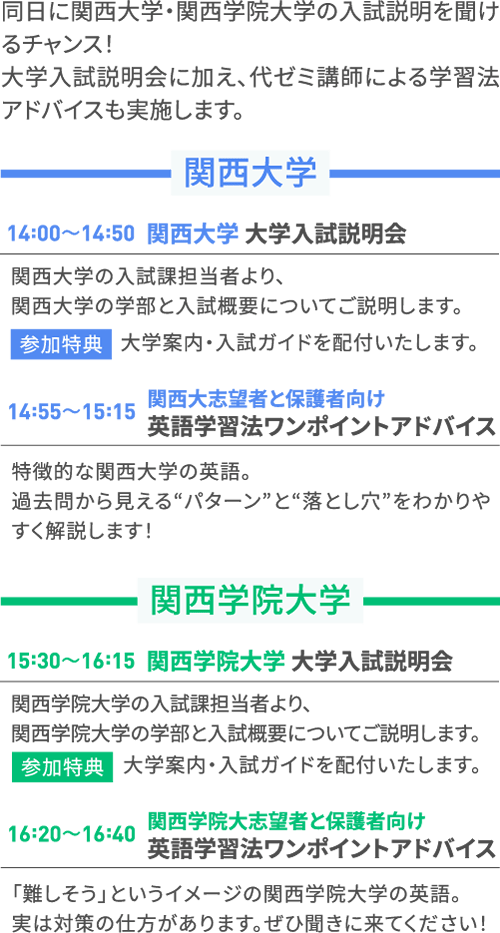 同日に関西大学・関西学院大学の入試説明を聞けるチャンス！大学入試説明会に加え、代ゼミ講師による学習法アドバイスも実施します。 関西大学 14:00～14:50 関西大学 大学入試説明会 関西大学の入試課担当者より、関西大学の学部と入試概要についてご説明します。 参加特典 大学案内・入試ガイドを配付いたします。 14:55～15:15 関西大志望者と保護者向け英語学習法ワンポイントアドバイス 特徴的な関西大学の英語。過去問から見える“パターン”と“落とし穴”をわかりやすく解説します！ 関西学院大学 15:30～16:15 関西学院大学 大学入試説明会 関西学院大学の入試課担当者より、関西学院大学の学部と入試概要についてご説明します。 参加特典 大学案内・入試ガイドを配付いたします。 16:20～16:40 関西学院大志望者と保護者向け英語学習法ワンポイントアドバイス 「難しそう」というイメージの関西学院大学の英語。実は対策の仕方があります。ぜひ聞きに来てください！