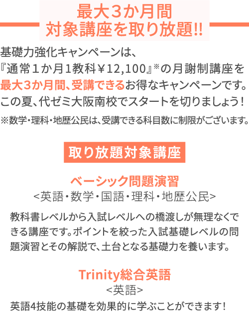 最大３か月間対象講座を取り放題‼ 基礎力強化キャンペーンは、『通常１か月1教科￥12,100』※の月謝制講座を最大３か月間、受講できるお得なキャンペーンです。この夏、代ゼミ大阪南校でスタートを切りましょう！※数学・理科・地歴公民は、受講できる科目数に制限がございます。 取り放題対象講座 ベーシック問題演習＜英語・数学・国語・理科・地歴公民＞ 教科書レベルから入試レベルへの橋渡しが無理なくできる講座です。ポイントを絞った入試基礎レベルの問題演習とその解説で、土台となる基礎力を養います。 Trinity総合英語＜英語＞ 英語4技能の基礎を効果的に学ぶことができます！