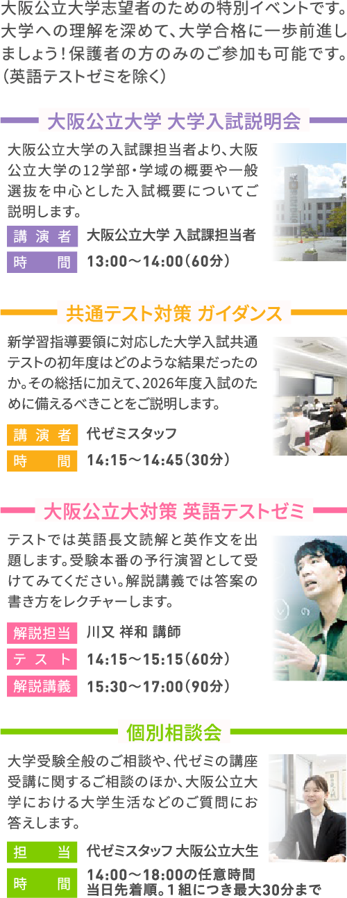大阪公立大学志望者のための特別イベントです。大学への理解を深めて、大学合格に一歩前進しましょう！保護者の方のみのご参加も可能です。（英語テストゼミを除く） 大阪公立大学大学入試説明会 大阪公立大学の入試課担当者より、大阪公立大学の12学部・学域の概要や一般選抜を中心とした入試概要についてご説明します。 講演者 大阪公立大学 入試課担当者 時間 13:00～14:00（60分） 共通テスト対策 ガイダンス 新学習指導要領に対応した大学入試共通テストの初年度はどのような結果だったのか。その総括に加えて、2026年度入試のために備えるべきことをご説明します。 講演者 代ゼミスタッフ 時間 14:15～14:45（30分） 大阪公立大対策 英語テストゼミ テストでは英語長文読解と英作文を出題します。受験本番の予行演習として受けてみてください。解説講義では答案の書き方をレクチャーします。 解説担当 川又 祥和 講師 テスト 14:15～15:15（60分） 解説講義 15:30～17:00（90分） 個別相談会 大学受験全般のご相談や、代ゼミの講座受講に関するご相談のほか、大阪公立大学における大学生活などのご質問にお答えします。 担当 代ゼミスタッフ 大阪公立大生 時間 14:00～18:00の任意時間 当日先着順。１組につき最大30分まで