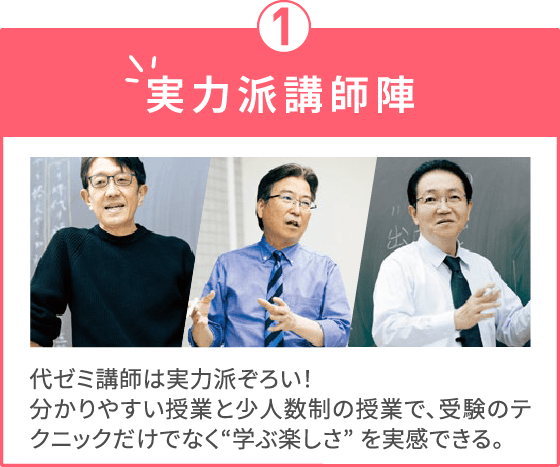 実力派講師陣 代ゼミ講師は実力派ぞろい！分かりやすい授業と少人数制の授業で、受験のテクニックだけでなく“学ぶ楽しさ” を実感できる。