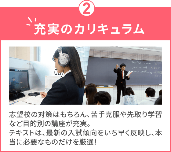 充実のカリキュラム 志望校の対策はもちろん、苦手克服や先取り学習など目的別の講座が充実。テキストは、最新の入試傾向をいち早く反映し、本当に必要なものだけを厳選！