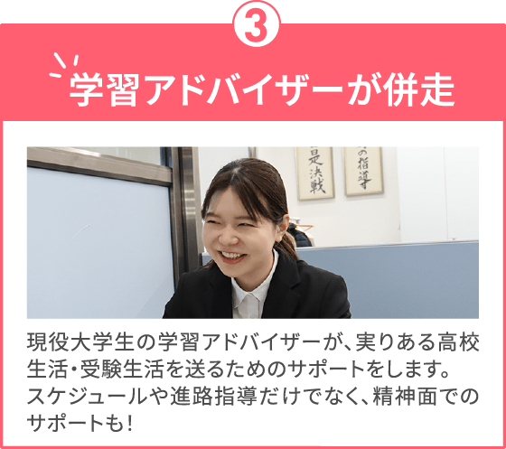 学習アドバイザーが併走 現役大学生の学習アドバイザーが、実りある高校生活・受験生活を送るためのサポートをします。スケジュールや進路指導だけでなく、精神面でのサポートも！
