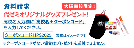 資料請求 大阪南校限定！ 代ゼミオリジナルグッズプレゼント！ 高校名入力欄に「高校名＋クーポンコード」を入力してください。 クーポンコード HPS2025  ※クーポンコードがない場合はプレゼントを送付できません。