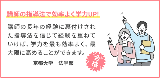 講師の指導法で効率よく学力UP! 講師の長年の経験に裏付けされた指導法を信じて経験を重ねていけば、学力を最も効率よく、最大限に高めることができます。 京都大学　法学部