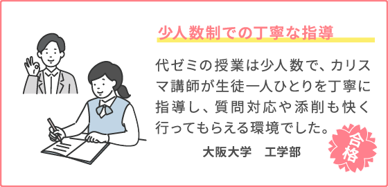 少人数制での丁寧な指導 代ゼミの授業は少人数で、カリスマ講師が生徒一人ひとり丁寧に指導し、質問対応や添削も快く行ってもらえる環境でした。 大阪大学　工学部