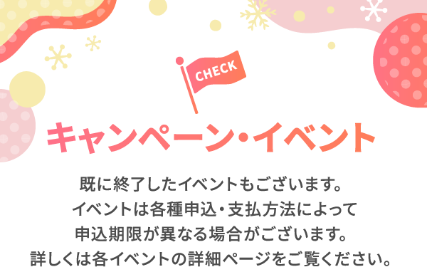 キャンペーン・イベント 既に終了したイベントもございます。イベントは各種申込・支払方法によって申込期限が異なる場合がございます。詳しくは各イベントの詳細ページをご覧ください。