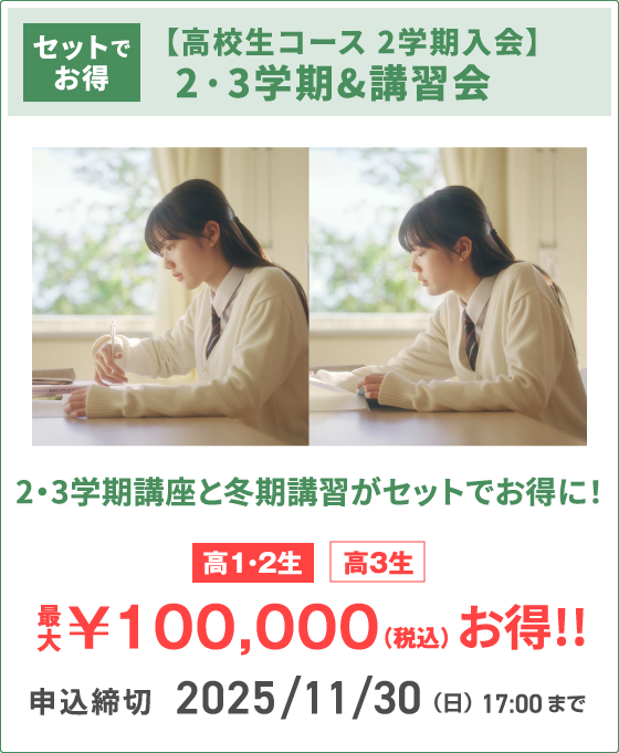 セットでお得 【高校生コース 2学期入会】2·3学期&講習会 2・3学期講座と冬期講習がセットでお得に！ 高1・2生 高3生 最⼤￥100,000（税込）お得!! 申込締切 2025/11/30（日）　17:00まで