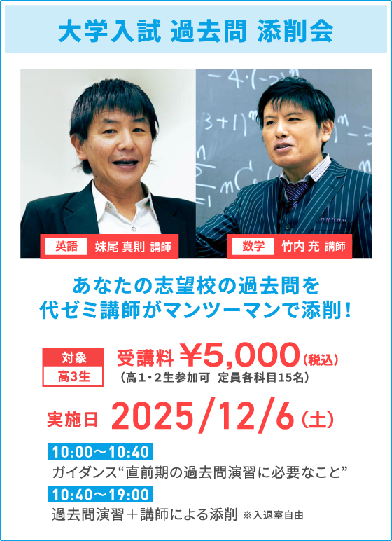 大学入試 過去問 添削会 英語 妹尾 真則 講師 数学 竹内 充 講師 あなたの志望校の過去問を代ゼミ講師がマンツーマンで添削！ 対象高3生 受講料￥5,000（税込） （高１・２生参加可  定員各科目15名） 実施日 2025/12/6（土） 10:00～10:40 ガイダンス“直前期の過去問演習に必要なこと” 10:40～19:00 過去問演習＋講師による添削 ※入退室自由