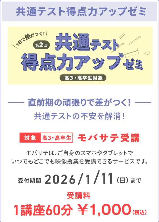 共通テスト得点力アップゼミ 直前期の頑張りで差がつく！共通テストの不安を解消！ 対象高3・高卒生 モバサテ受講 モバサテは、ご自身のスマホやタブレットでいつでもどこでも映像授業を受講できるサービスです。 受付期間 2026/1/11（日）まで 受講料 1講座60分 ￥1,000（税込）