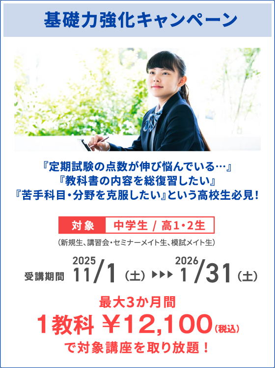 基礎力強化キャンペーン 『定期試験の点数が伸び悩んでいる…』『教科書の内容を総復習したい』『苦手科目・分野を克服したい』という高校生必見！ 対象中学生 / 高1・2生（新規生、講習会・セミナーメイト生、模試メイト生） 受講期間 2025 11/1（土）～2026 1/31（土） 最⼤3か月間 1教科 ￥12,100（税込）で対象講座を取り放題!