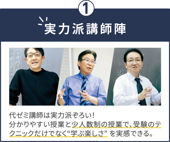 実力派講師陣 代ゼミ講師は実力派ぞろい！分かりやすい授業と少人数制の授業で、受験のテクニックだけでなく“学ぶ楽しさ” を実感できる。