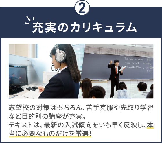 充実のカリキュラム 志望校の対策はもちろん、苦手克服や先取り学習など目的別の講座が充実。テキストは、最新の入試傾向をいち早く反映し、本当に必要なものだけを厳選！