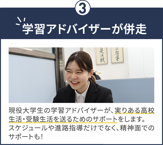 学習アドバイザーが併走 現役大学生の学習アドバイザーが、実りある高校生活・受験生活を送るためのサポートをします。スケジュールや進路指導だけでなく、精神面でのサポートも！