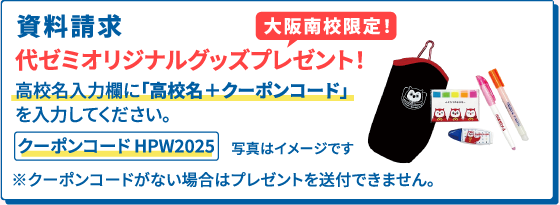 資料請求 大阪南校限定！ 代ゼミオリジナルグッズプレゼント！ 高校名入力欄に「高校名＋クーポンコード」を入力してください。 クーポンコード HPW2025 ※クーポンコードがない場合はプレゼントを送付できません。