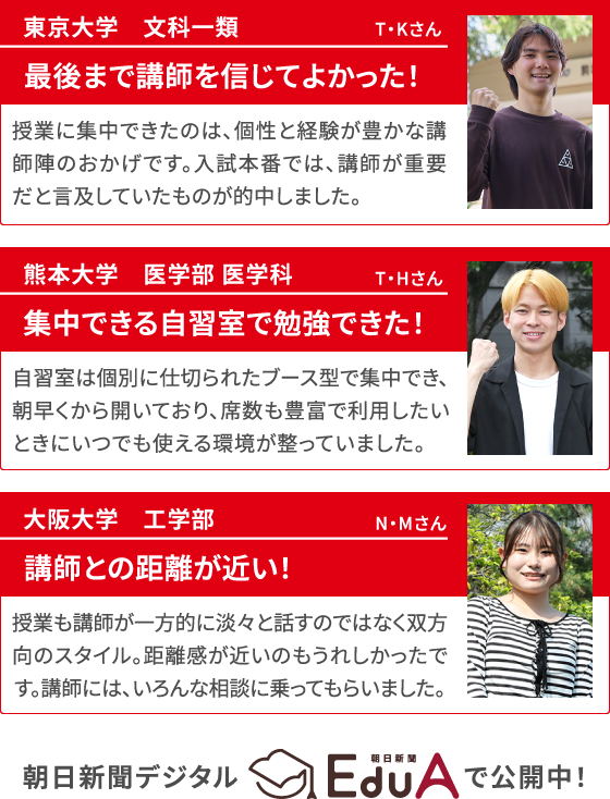 東京大学　文科一類 T・Kさん 最後まで講師を信じてよかった！ 授業に集中できたのは、個性と経験が豊かな講師陣のおかげです。入試本番では、講師が重要だと言及していたものが的中しました。／熊本大学　医学部 医学科 T・Hさん 自習室は個別に仕切られたブース型で集中でき、朝早くから開いており、席数も豊富で利用したいときにいつでも使える環境が整っていました。／大阪大学　工学部 N・Mさん 授業も講師が一方的に淡々と話すのではなく双方向のスタイル。距離感が近いのもうれしかったです。講師には、いろんな相談に乗ってもらいました。 朝日新聞デジタルEduAで公開中！