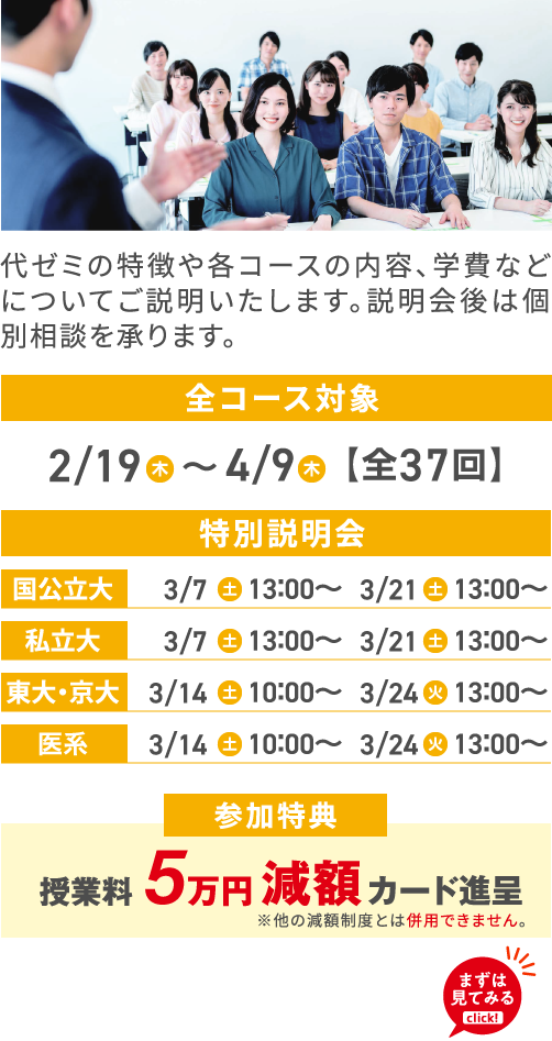 代ゼミの特徴や各コースの内容、学費などについてご説明いたします。説明会後は個別相談を承ります。 全コース対象 2/19（木）〜 4/9（木）【全37回】 特別説明会 国公立大 3/7（土）13：00～3/21（土）13：00～ 私立大 3/7（土）13：00～3/21（土）13：00～ 東大・京大 3/14（土）10：00～3/24（火）13：00～ 医系 3/14（土）10：00～3/24（火）13：00～ 参加特典 授業料5万円減額カード進呈 ※他の減額制度とは併用できません。