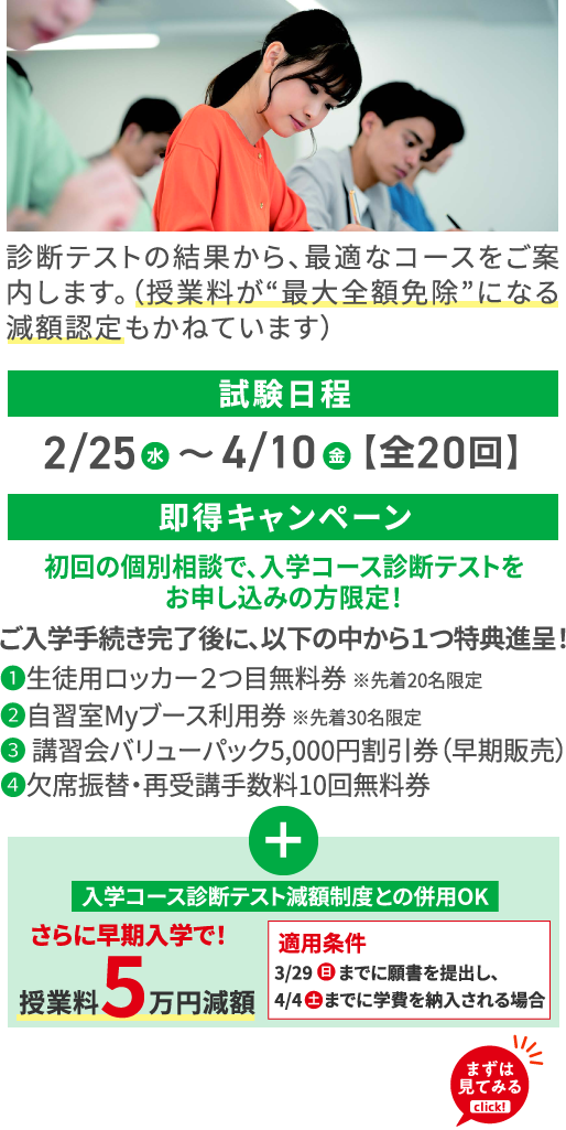 診断テストの結果から、最適なコースをご案内します。（授業料が“最大全額免除”になる減額認定もかねています） 試験日程 2/25（水）〜4/10（金）【全20回】 即得キャンペーン 初回の個別相談で、入学コース診断テストをお申し込みの方限定！ ご入学手続き完了後に、以下の中から１つ特典進呈！ ❶生徒用ロッカー２つ目無料券 ※先着20名限定 ❷自習室Myブース利用券 ※先着30名限定 ❸ 講習会バリューパック5,000円割引券（早期販売） ❹欠席振替・再受講手数料10回無料券 ＋ 入学コース診断テスト減額制度との併用OK さらに早期入学で！ 授業料5万円減額 適用条件 3/29（日）までに願書を提出し、4/4（土）までに学費を納入される場合