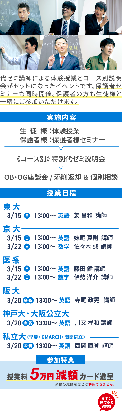 代ゼミ講師による体験授業とコース別説明会がセットになったイベントです。保護者セミナーも同時開催。保護者の方も生徒様と一緒にご参加いただけます。 実施内容 生徒様：体験授業 保護者様：保護者様セミナー 《コース別》特別代ゼミ説明会 OB・OG座談会/添削返却＆個別相談 授業日程 東大 3/15（日）13：00～ 英語 姜昌和講師 京大 3/15（日）13：00～ 英語 妹尾真則講師 3/22（日）13：00～ 数学 佐々木誠講師 医系 3/15（日）13：00～ 英語 藤田健講師 3/22（日）13：00～ 数学 伊勢洋介講師 阪大 3/20（金・祝）13：00～ 英語 寺尾政晃講師 神戸大・大阪公立大 3/20（金・祝）13：00～ 英語 川又祥和講師 私立大（早慶・GMARCH・関関同立） 3/20（金・祝）13：00～ 英語 西岡直登講師 参加特典 授業料5万円減額カード進呈 ※他の減額制度とは併用できません。