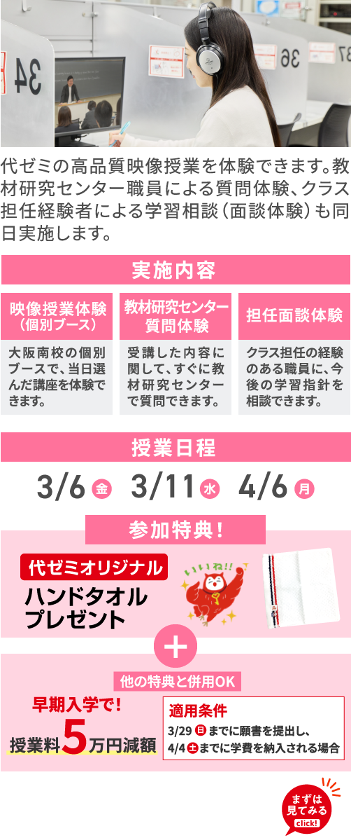 代ゼミの高品質映像授業を体験できます。教材研究センター職員による質問体験、クラス担任経験者による学習相談（面談体験）も同日実施します。 実施内容 映像授業体験（個別ブース） 大阪南校の個別ブースで、当日選んだ講座を体験できます。 教材研究センター質問体験 受講した内容に関して、すぐに教材研究センターで質問できます。 担任面談体験 クラス担任の経験のある職員に、今後の学習指針を相談できます。 授業日程 3/6（金）3/11（水）4/6（月） 参加特典！ 代ゼミオリジナルハンドタオルプレゼント ＋ 他の特典と併用OK 早期入学で！授業料5万円減額 適用条件 3/29（日）までに願書を提出し、4/4（土）までに学費を納入される場合