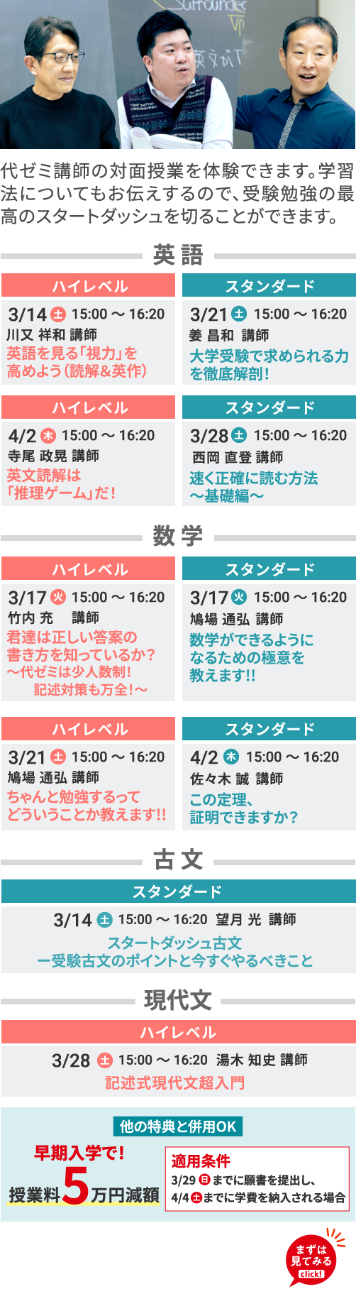 英語 ハイレベル 3/14（土）15:00～16:20 川又祥和 講師 英語を見る「視力」を高めよう（読解＆英作） ハイレベル 4/2（木）15:00～16:20 寺尾政晃講師 英文読解は「推理ゲーム」だ！ スタンダード 3/21（土）15:00～16:20 姜昌和講師 大学受験で求められる力を徹底解剖！ スタンダード 3/28（土）15:00～16:20 西岡直登講師 速く正確に読む方法～基礎編～ 数学 ハイレベル 3/17（火）15:00～16:20 竹内充講師 君達は正しい答案の書き方を知っているか？～代ゼミは少人数制！記述対策も万全！～ ハイレベル 3/21（土）15:00～16:20 鳩場通弘講師 ちゃんと勉強するってどういうことか教えます!! スタンダード 3/17（火）15:00～16:20 鳩場通弘講師 数学ができるようになるための極意を教えます!! スタンダード 4/2（木）15:00～16:20 佐々木誠講師 この定理、証明できますか？ 古文 スタンダード 3/14（土）15:00～16:20 望月光講師 スタートダッシュ古文ー受験古文のポイントと今すぐやるべきこと 現代文 ハイレベル 3/28（土）15:00～16:20 湯木知史講師 記述式現代文超入門 他の特典と併用OK 早期入学で！授業料5万円減額 適用条件 3/29（日）までに願書を提出し、4/4（土）までに学費を納入される場合