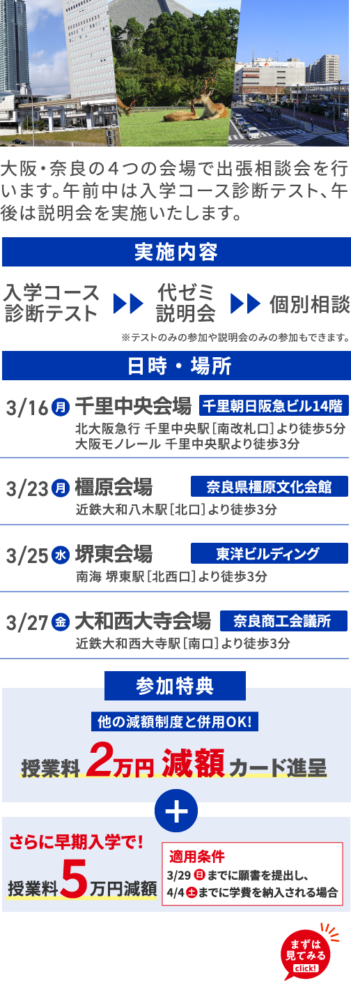 大阪・奈良の４つの会場で出張相談会を行います。午前中は入学コース診断テスト、午後は説明会を実施いたします。 実施内容 入学コース診断テスト 代ゼミ説明会 個別相談 ※テストのみの参加や説明会のみの参加もできます。 日時・場所 3/16（月）千里中央会場 千里朝日阪急ビル14階 北大阪急行 千里中央駅［南改札口］より徒歩5分 大阪モノレール 千里中央駅より徒歩3分 3/23（月） 橿原会場 奈良県橿原文化会館 近鉄大和八木駅［北口］より徒歩3分 3/25（水）堺東会場 東洋ビルディング 南海 堺東駅［北西口］より徒歩3分 3/27（金） 大和西大寺会場 奈良商工会議所近鉄大和西大寺駅［南口］より徒歩3分 参加特典 他の減額制度と併用OK! 授業料2万円減額カード進呈 ＋ さらに早期入学で！授業料5万円減額 適用条件 3/29（日）までに願書を提出し、4/4（土）までに学費を納入される場合