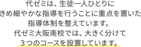 代ゼミは、生徒一人ひとりにきめ細やかな指導を行うことに重点を置いた指導体制を整えています。代ゼミ大阪南校では、大きく分けて３つのコースを設置しています。