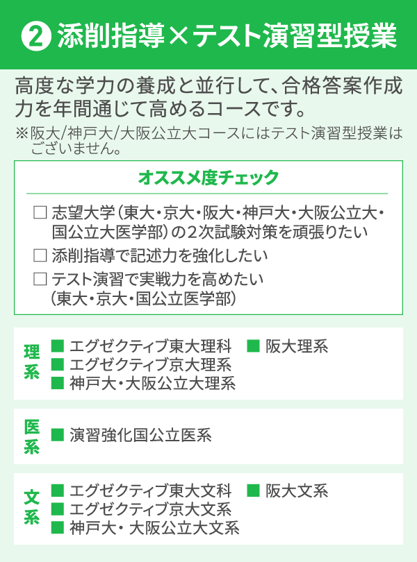 2 添削指導×テスト演習型授業 高度な学力の養成と並行して、合格答案作成力を年間通じて高めるコースです。 ※阪大/神戸大/大阪公立大コースにはテスト演習型授業はございません。 オススメ度チェック □ 志望大学（東大・京大・阪大・神戸大・大阪公立大・国公立大医学部）の２次試験対策を頑張りたい □ 添削指導で記述力を強化したい □ テスト演習で実戦力を高めたい（東大・京大・国公立医学部） 理系 ■ エグゼクティブ東大理科 ■ エグゼクティブ京大理系 ■ 神戸大・大阪公立大理系 ■ 阪大理系 医系 ■ 演習強化国公立医系 文系 ■ エグゼクティブ東大文科 ■ エグゼクティブ京大文系 ■ 神戸大・ 大阪公立大文系 ■ 阪大文系