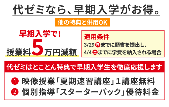 代ゼミなら、早期入学がお得。 他の特典と併用OK 早期入学で！授業料5万円減額 適用条件 3/29（日）までに願書を提出し、4/4（土）までに学費を納入される場合 代ゼミはとことん特典で早期入学生を徹底応援します ❶ 映像授業「夏期速習講座」1講座無料 ❷ 個別指導「スターターパック」優待料金