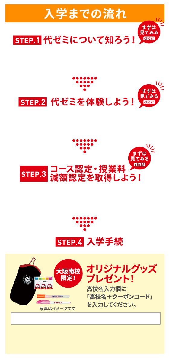 入学までの流れ STEP.1 代ゼミについて知ろう！ STEP.2 代ゼミを体験しよう！ STEP.3 コース認定・授業料減額認定を取得しよう！ STEP.4 入学手続 大阪南校限定！ オリジナルグッズプレゼント！ 高校名入力欄に「高校名＋クーポンコード」を入力してください。