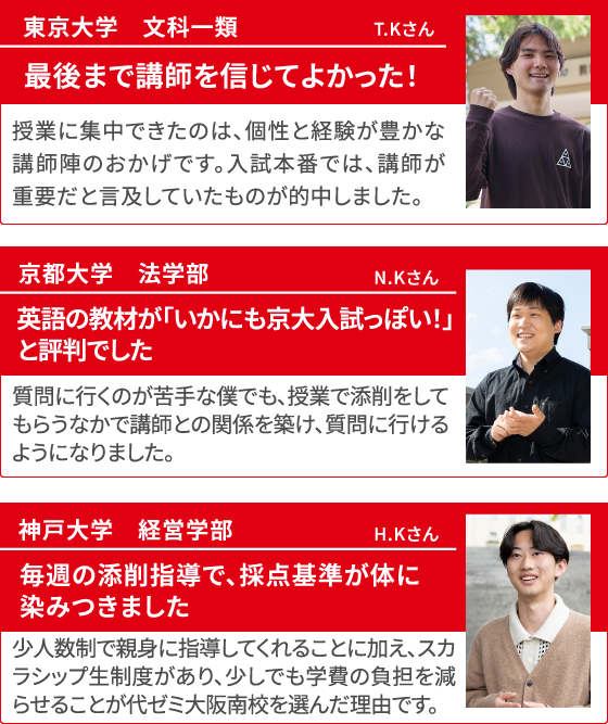 東京大学 文科一類 T.Kさん 最後まで講師を信じてよかった！ 授業に集中できたのは、個性と経験が豊かな講師陣のおかげです。入試本番では、講師が重要だと言及していたものが的中しました。 京都大学 法学部 N.Kさん 英語の教材が「いかにも京大入試っぽい！」と評判でした 質問に行くのが苦手な僕でも、授業で添削をしてもらうなかで講師との関係を築け、質問に行けるようになりました。 神戸大学 経営学部 H.Kさん 毎週の添削指導で、採点基準が体に染みつきました 少人数制で親身に指導してくれることに加え、スカラシップ生制度があり、少しでも学費の負担を減らせることが代ゼミ大阪南校を選んだ理由です。
