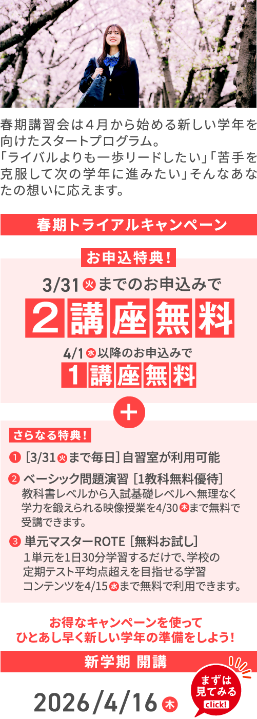 春期講習会は４月から始める新しい学年を向けたスタートプログラム。「ライバルよりも一歩リードしたい」「苦手を克服して次の学年に進みたい」そんなあなたの想いに応えます。 春期トライアルキャンペーン お申込特典！ 3/31（火）までのお申込みで2講座無料 4/1（水）以降のお申込みで1講座無料 ＋ さらなる特典！ ❶ ［3/31（火）まで毎日］自習室が利用可能 ❷ ベーシック問題演習 ［1教科無料優待］ 教科書レベルから入試基礎レベルへ無理なく学力を鍛えられる映像授業を4/30まで無料で受講できます。 ❸ 単元マスターROTE ［無料お試し］ 1単元を1日30分学習するだけで、学校の定期テスト平均点超えを目指せる学習コンテンツを4/15（水）まで無料で利用できます。 お得なキャンペーンを使ってひとあし早く新しい学年の準備をしよう！ 新学期 開講 2026/4/16（木）