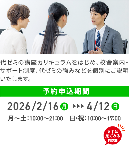 代ゼミの講座カリキュラムをはじめ、校舎案内・サポート制度、代ゼミの強みなどを個別にご説明いたします。 予約申込期間 2026/2/16（月）4/12（日） 月～土：10：00～21：00 日・祝：10：00～17：00