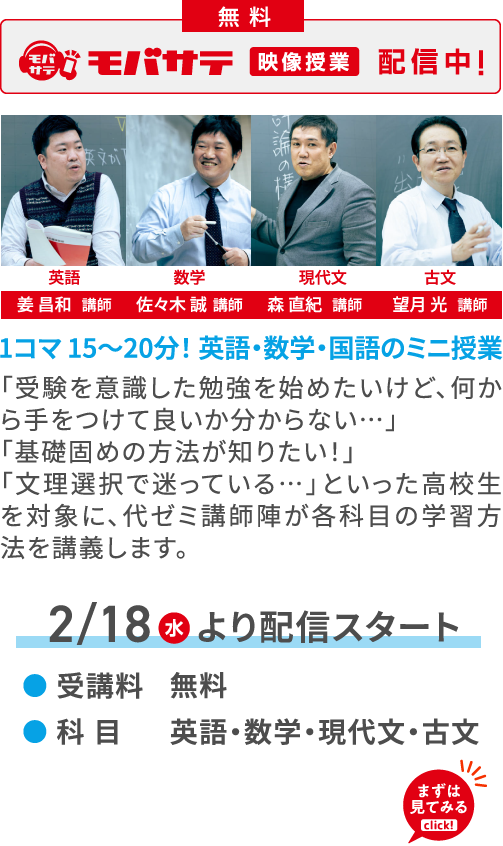 無料 モバサテ 映像授業 配信中！ 英語 姜 昌和講師 数学 佐々木 誠講師 現代文 森 直紀講師 古文 望月 光講師 1コマ 15～20分！ 英語・数学・国語のミニ授業 「受験を意識した勉強を始めたいけど、何から手をつけて良いか分からない…」「基礎固めの方法が知りたい！」「文理選択で迷っている…」といった高校生を対象に、代ゼミ講師陣が各科目の学習方法を講義します。 2/18（水）より配信スタート 受講料 無料 科目 英語・数学・現代文・古文